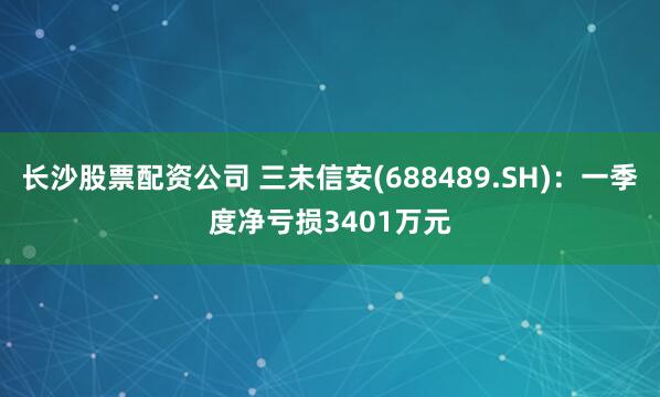 长沙股票配资公司 三未信安(688489.SH)：一季度净亏损3401万元