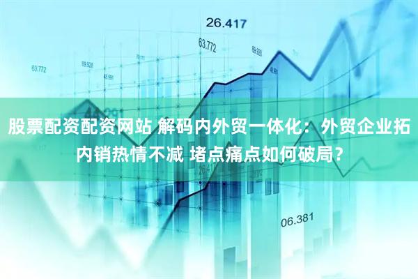 股票配资配资网站 解码内外贸一体化：外贸企业拓内销热情不减 堵点痛点如何破局？