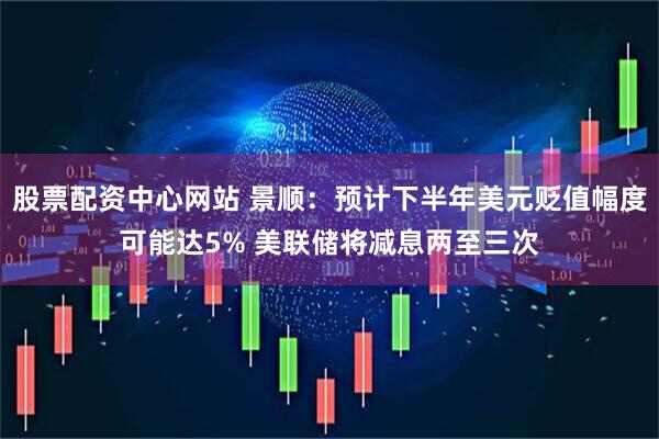 股票配资中心网站 景顺：预计下半年美元贬值幅度可能达5% 美联储将减息两至三次