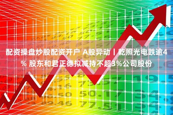 配资操盘炒股配资开户 A股异动丨乾照光电跌逾4% 股东和君正德拟减持不超3%公司股份