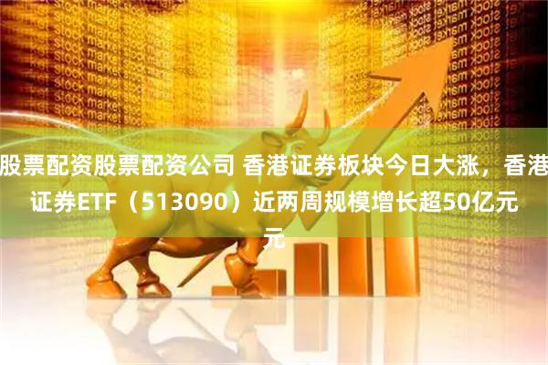 股票配资股票配资公司 香港证券板块今日大涨，香港证券ETF（513090）近两周规模增长超50亿元
