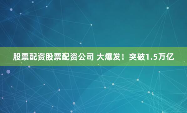股票配资股票配资公司 大爆发！突破1.5万亿