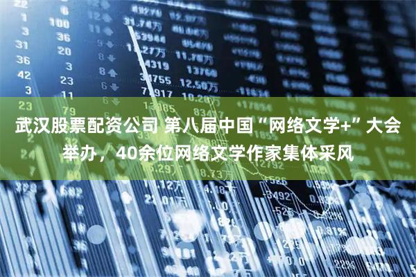 武汉股票配资公司 第八届中国“网络文学+”大会举办，40余位网络文学作家集体采风