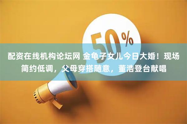 配资在线机构论坛网 金龟子女儿今日大婚！现场简约低调，父母穿搭随意，董浩登台献唱