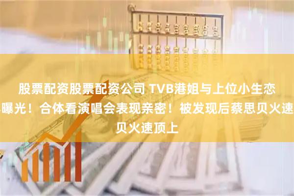 股票配资股票配资公司 TVB港姐与上位小生恋情再曝光！合体看演唱会表现亲密！被发现后蔡思贝火速顶上