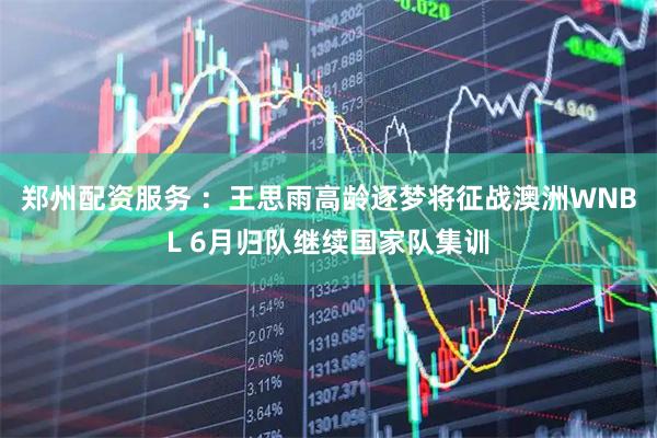郑州配资服务 ：王思雨高龄逐梦将征战澳洲WNBL 6月归队继续国家队集训