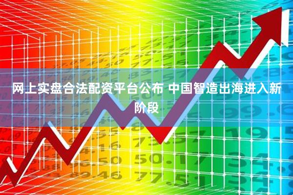 网上实盘合法配资平台公布 中国智造出海进入新阶段