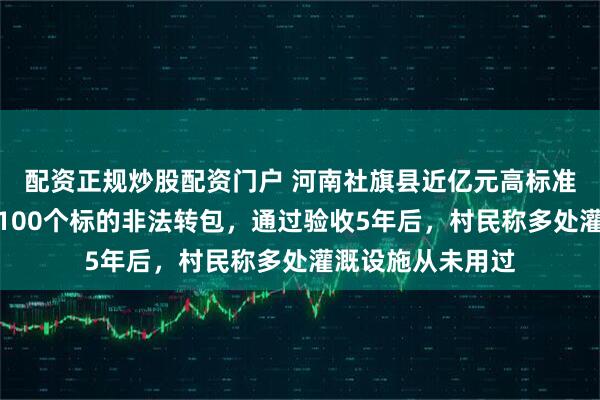 配资正规炒股配资门户 河南社旗县近亿元高标准农田项目被拆成100个标的非法转包，通过验收5年后，村民称多处灌溉设施从未用过