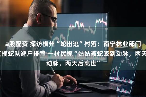 a股配资 探访横州“蛇出逃”村落：南宁林业部门派出多支捕蛇队逐户排查 一村民称“姑姑被蛇咬到动脉，两天后离世”