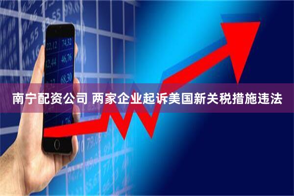 南宁配资公司 两家企业起诉美国新关税措施违法