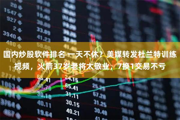 国内炒股软件排名 一天不休？美媒转发杜兰特训练视频，火箭37岁老将太敬业，7换1交易不亏