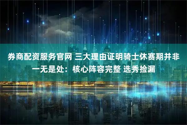 券商配资服务官网 三大理由证明骑士休赛期并非一无是处：核心阵容完整 选秀捡漏
