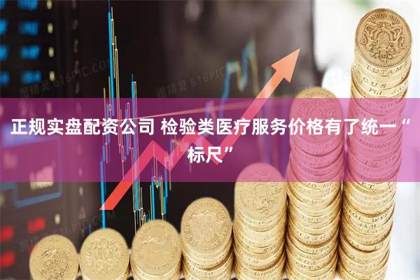 正规实盘配资公司 检验类医疗服务价格有了统一“标尺”