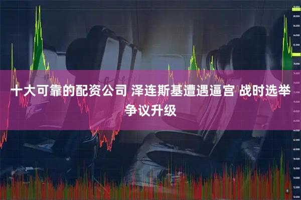 十大可靠的配资公司 泽连斯基遭遇逼宫 战时选举争议升级