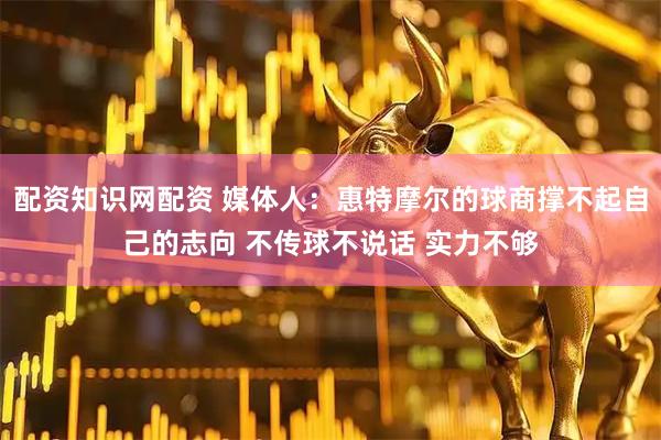 配资知识网配资 媒体人：惠特摩尔的球商撑不起自己的志向 不传球不说话 实力不够