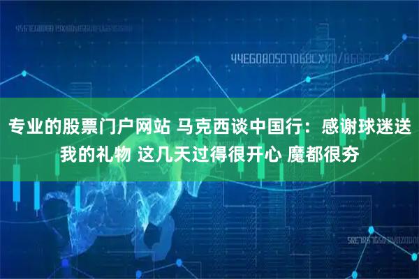 专业的股票门户网站 马克西谈中国行：感谢球迷送我的礼物 这几天过得很开心 魔都很夯