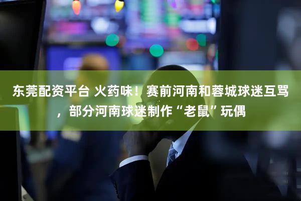东莞配资平台 火药味！赛前河南和蓉城球迷互骂，部分河南球迷制作“老鼠”玩偶