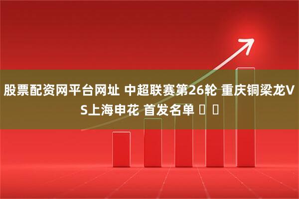 股票配资网平台网址 中超联赛第26轮 重庆铜梁龙VS上海申花 首发名单 ​​
