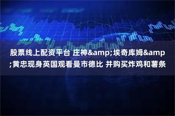 股票线上配资平台 庄神&埃奇库姆&黄忠现身英国观看曼市德比 并购买炸鸡和薯条