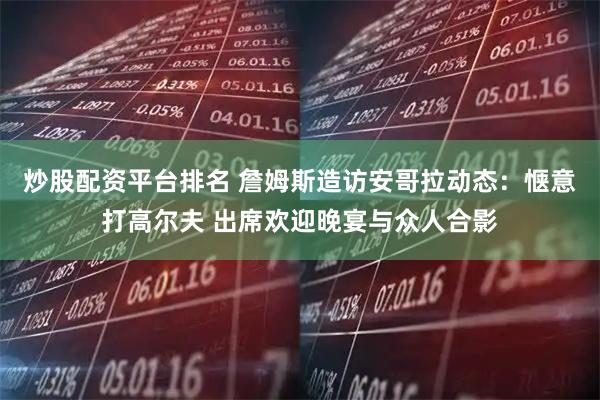 炒股配资平台排名 詹姆斯造访安哥拉动态：惬意打高尔夫 出席欢迎晚宴与众人合影