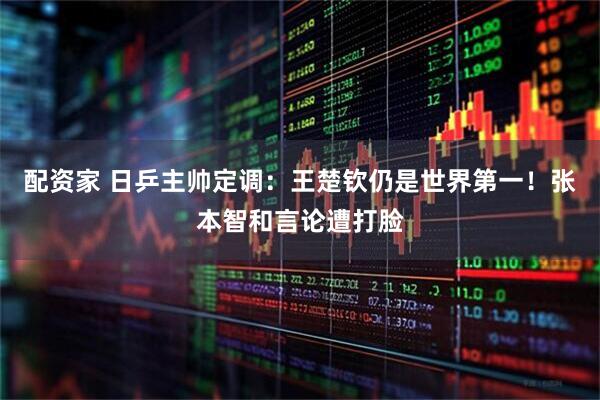 配资家 日乒主帅定调：王楚钦仍是世界第一！张本智和言论遭打脸
