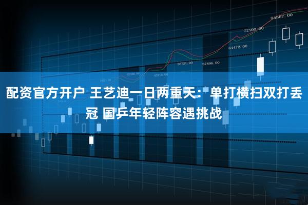 配资官方开户 王艺迪一日两重天：单打横扫双打丢冠 国乒年轻阵容遇挑战