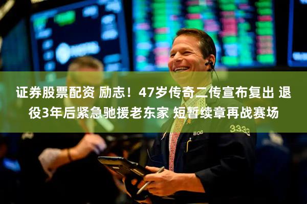 证券股票配资 励志！47岁传奇二传宣布复出 退役3年后紧急驰援老东家 短暂续章再战赛场