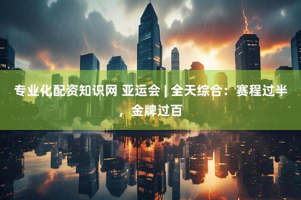 专业化配资知识网 亚运会 | 全天综合：赛程过半，金牌过百