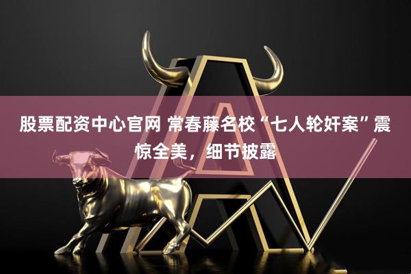 股票配资中心官网 常春藤名校“七人轮奸案”震惊全美，细节披露
